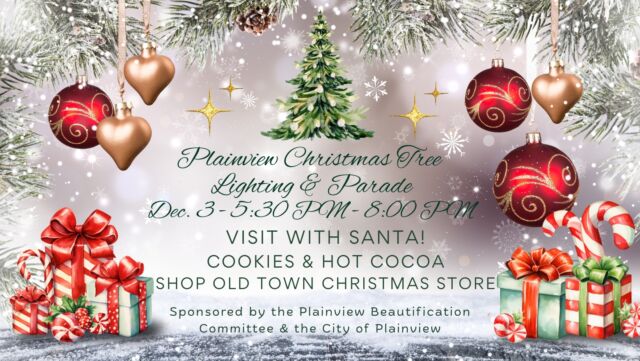 🎄 Plainview Christmas Tree Lighting & Parade 🎄
📅 December 3rd — 5:30 PM to 8:00 PM
Bring the whole family out for a magical night in Plainview! We’ll kick things off with our annual Christmas Parade that will travel through town and finish past Frontier Town/Plainview City Hall, followed up by our Christmas Tree Lighting!
✨ Event Highlights:
🎅 Visit with Santa
🍪 Cookies & Hot Cocoa
📣 Want to be in the parade?
We’d love to have you! If you’re interested in being in the parade, please give us a call and we will add you to the lineup: 479-272-4320.
Come celebrate the season with us and help make this year’s event the best one yet! 🎄❤️

Sponsored by the Plainview Beautification Committee and The City of Plainview.